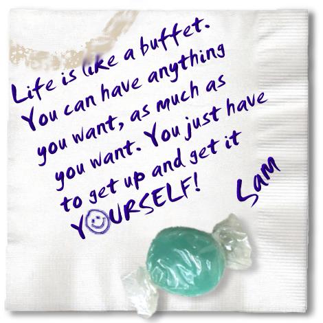 Life is like a buffet. You can have anything you wat, as much as you want. You just have to get up and get it yourself!  - Sam C. Chan